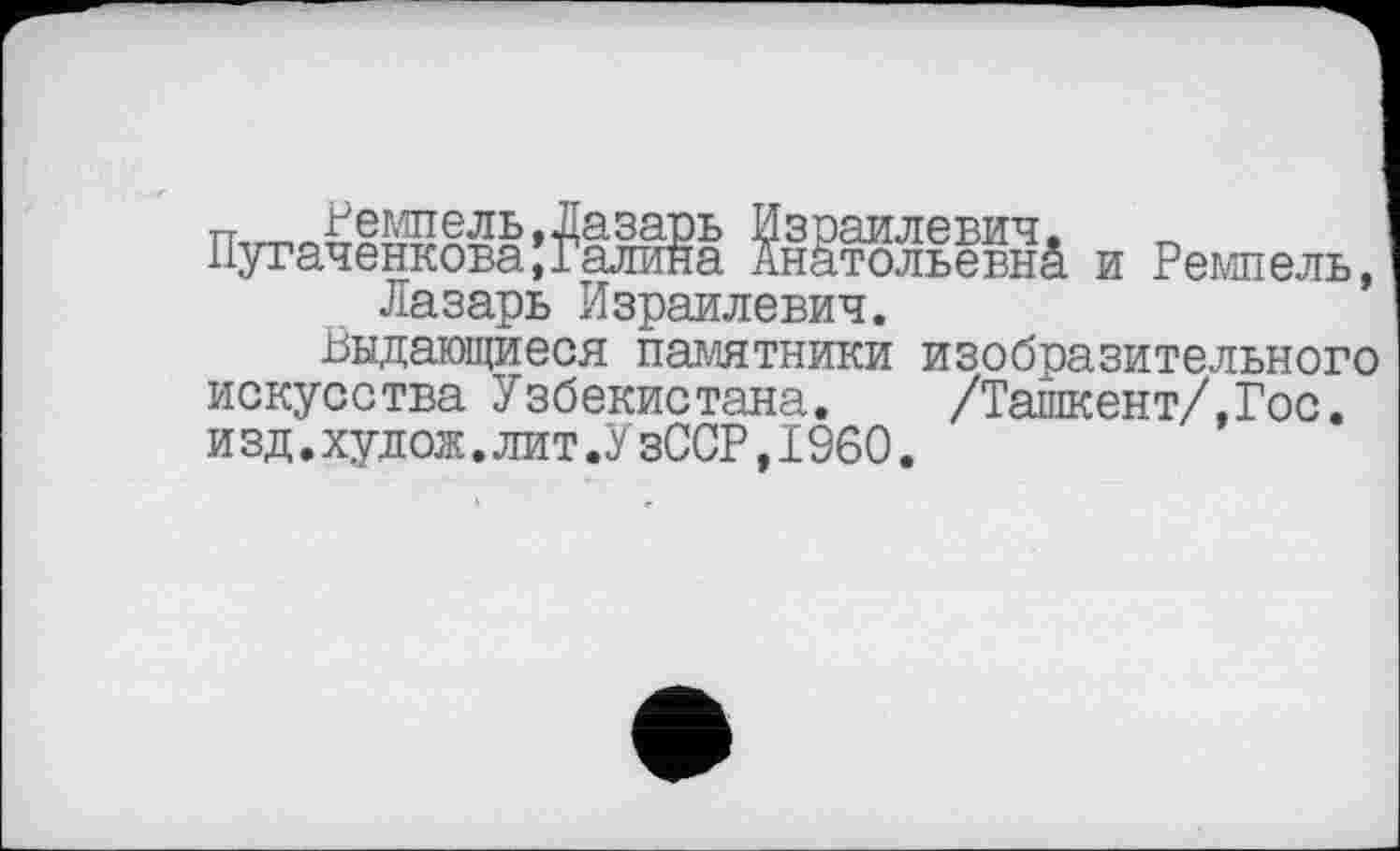 ﻿п	Решель,Лазарь Израилевич,
Пугаченкова,Галина Анатольевы^ и Ремпель, Лазарь Израилевич.
выдающиеся памятники изобразительного искусства Узбекистана. /Ташкент/,Гос. и зд.худож.лит.УзССР,1960.